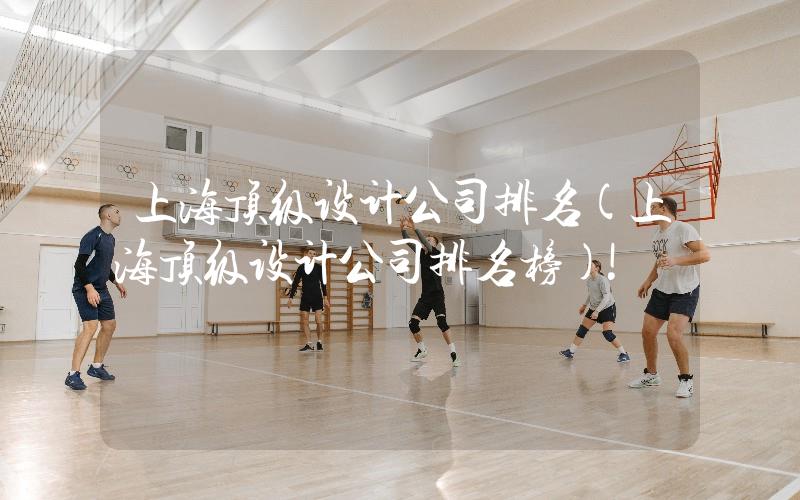 上海頂級(jí)設(shè)計(jì)公司排名(上海頂級(jí)設(shè)計(jì)公司排名榜)